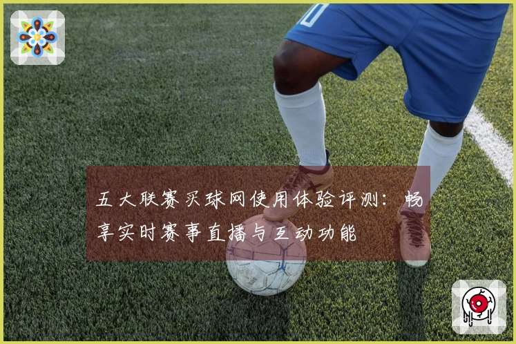 五大联赛买球网使用体验评测：畅享实时赛事直播与互动功能